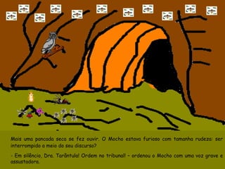 Mais uma pancada seca se fez ouvir. O Mocho estava furioso com tamanha rudeza: ser interrompido a meio do seu discurso? - Em silêncio, Dra. Tarântula! Ordem no tribunal! – ordenou o Mocho com uma voz grave e assustadora. 