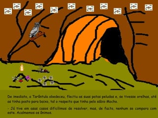 De imediato, a Tarântula obedeceu, flectiu as suas patas peludas e, se tivesse orelhas, até as tinha posto para baixo, tal o respeito que tinha pelo sábio Mocho. - Já tive em asas casos dificílimos de resolver, mas, de facto, nenhum se compara com este. Acalmemos os ânimos. 