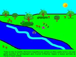 Todos os dias de manhã a Borboleta maquilhava-se: pintava os olhos, punha baton e nas asas punha pozinhos de perlimpimpim para ficarem brilhantes. Depois ia buscar perfume às flores e ficava vaidosa. 