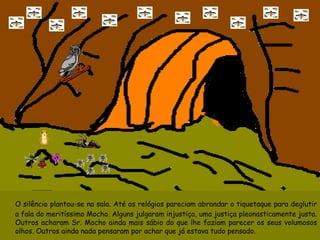 O silêncio plantou-se na sala. Até os relógios pareciam abrandar o tiquetaque para deglutir a fala do meritíssimo Mocho. Alguns julgaram injustiça, uma justiça pleonasticamente justa. Outros acharam Sr. Mocho ainda mais sábio do que lhe faziam parecer os seus volumosos olhos. Outros ainda nada pensaram por achar que já estava tudo pensado. 