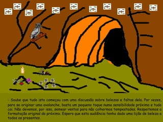 -  Soube que tudo isto começou com uma discussão sobre belezas e faltas dela. Por vezes, para se originar uma avalanche, basta um pequeno toque numa sensibilidade próxima e tudo cai. Não devemos, por isso, semear ventos para não colhermos tempestades. Respeitemos a formatação original do próximo. Espero que esta audiência tenha dado uma lição de beleza a todos os presentes.   