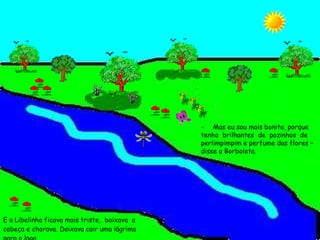E a Libelinha ficava mais triste,  baixava  a cabeça e chorava. Deixava cair uma lágrima para o lago. Mas eu sou mais bonita, porque tenho  brilhantes  de  pozinhos  de perlimpimpim e perfume das flores – disse a Borboleta. 