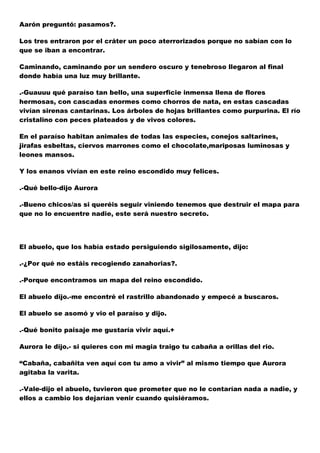 Aarón preguntó: pasamos?.
Los tres entraron por el cráter un poco aterrorizados porque no sabían con lo
que se iban a encontrar.
Caminando, caminando por un sendero oscuro y tenebroso llegaron al final
donde había una luz muy brillante.
.-Guauuu qué paraíso tan bello, una superficie inmensa llena de flores
hermosas, con cascadas enormes como chorros de nata, en estas cascadas
vivían sirenas cantarinas. Los árboles de hojas brillantes como purpurina. El río
cristalino con peces plateados y de vivos colores.
En el paraíso habitan animales de todas las especies, conejos saltarines,
jirafas esbeltas, ciervos marrones como el chocolate,mariposas luminosas y
leones mansos.
Y los enanos vivían en este reino escondido muy felices.
.-Qué bello-dijo Aurora
.-Bueno chicos/as si queréis seguir viniendo tenemos que destruir el mapa para
que no lo encuentre nadie, este será nuestro secreto.

El abuelo, que los había estado persiguiendo sigilosamente, dijo:
.-¿Por qué no estáis recogiendo zanahorias?.
.-Porque encontramos un mapa del reino escondido.
El abuelo dijo.-me encontré el rastrillo abandonado y empecé a buscaros.
El abuelo se asomó y vio el paraíso y dijo.
.-Qué bonito paisaje me gustaría vivir aquí.+
Aurora le dijo.- si quieres con mi magia traigo tu cabaña a orillas del rio.
“Cabaña, cabañita ven aquí con tu amo a vivir” al mismo tiempo que Aurora
agitaba la varita.
.-Vale-dijo el abuelo, tuvieron que prometer que no le contarían nada a nadie, y
ellos a cambio los dejarían venir cuando quisiéramos.

 