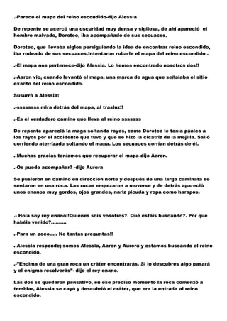 .-Parece el mapa del reino escondido-dijo Alessia
De repente se acercó una oscuridad muy densa y sigilosa, de ahí apareció el
hombre malvado, Doroteo, iba acompañado de sus secuaces.
Doroteo, que llevaba siglos persiguiendo la idea de encontrar reino escondido,
iba rodeado de sus secuaces.Intentaron robarle el mapa del reino escondido .
.-El mapa nos pertenece-dijo Alessia. Lo hemos encontrado nosotros dos!!
.-Aaron vio, cuando levantó el mapa, una marca de agua que señalaba el sitio
exacto del reino escondido.
Susurró a Alessia:
.-ssssssss mira detrás del mapa, al trasluz!!
.-Es el verdadero camino que lleva al reino sssssss
De repente apareció la maga soltando rayos, como Doroteo le tenía pánico a
los rayos por el accidente que tuvo y que se hizo la cicatriz de la mejilla. Salió
corriendo aterrizado soltando el mapa. Los secuaces corrían detrás de él.
.-Muchas gracias teníamos que recuperar el mapa-dijo Aaron.
.-Os puedo acompañar? -dijo Aurora
Se pusieron en camino en dirección norte y después de una larga caminata se
sentaron en una roca. Las rocas empezaron a moverse y de detrás apareció
unos enanos muy gordos, ojos grandes, nariz picuda y ropa como harapos.

.- Hola soy rey enano!!Quiénes sois vosotros?. Qué estáis buscando?. Por qué
habéis venido?..........
.-Para un poco..... No tantas preguntas!!
.-Alessia responde; somos Alessia, Aaron y Aurora y estamos buscando el reino
escondido.
.-”Encima de una gran roca un cráter encontrarás. Si lo descubres algo pasará
y el enigma resolverás”- dijo el rey enano.
Las dos se quedaron pensativo, en ese preciso momento la roca comenzó a
temblar, Alessia se cayó y descubrió el cráter, que era la entrada al reino
escondido.

 