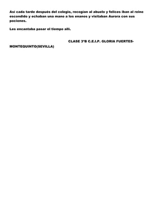 Así cada tarde después del colegio, recogían al abuelo y felices iban al reino
escondido y echaban una mano a los enanos y visitaban Aurora con sus
pociones.
Les encantaba pasar el tiempo allí.

CLASE 3ºB C.E.I.P. GLORIA FUERTESMONTEQUINTO(SEVILLA)

 