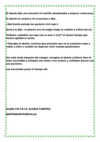 El abuelo dijo.-me encontré el rastrillo abandonado y empecé a buscaros.
El abuelo se asomó y vio el paraíso y dijo.
.-Qué bonito paisaje me gustaría vivir aquí.+
Aurora le dijo.- si quieres con mi magia traigo tu cabaña a orillas del rio.
“Cabaña, cabañita ven aquí con tu amo a vivir” al mismo tiempo que
Aurora agitaba la varita.
.-Vale-dijo el abuelo, tuvieron que prometer que no le contarían nada a
nadie, y ellos a cambio los dejarían venir cuando quisiéramos.

Así cada tarde después del colegio, recogían al abuelo y felices iban al
reino escondido y echaban una mano a los enanos y visitaban Aurora con
sus pociones.
Les encantaba pasar el tiempo allí.

CLASE 3ºB C.E.I.P. GLORIA FUERTESMONTEQUINTO(SEVILLA)

 