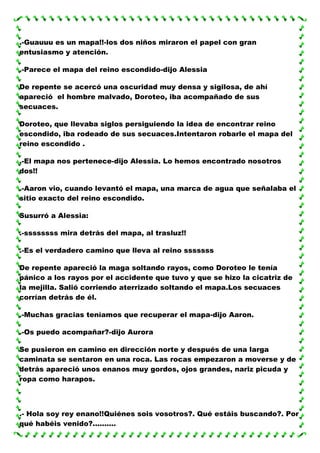 .-Guauuu es un mapa!!-los dos niños miraron el papel con gran
entusiasmo y atención.
.-Parece el mapa del reino escondido-dijo Alessia
De repente se acercó una oscuridad muy densa y sigilosa, de ahí
apareció el hombre malvado, Doroteo, iba acompañado de sus
secuaces.
Doroteo, que llevaba siglos persiguiendo la idea de encontrar reino
escondido, iba rodeado de sus secuaces.Intentaron robarle el mapa del
reino escondido .
.-El mapa nos pertenece-dijo Alessia. Lo hemos encontrado nosotros
dos!!
.-Aaron vio, cuando levantó el mapa, una marca de agua que señalaba el
sitio exacto del reino escondido.
Susurró a Alessia:
.-ssssssss mira detrás del mapa, al trasluz!!
.-Es el verdadero camino que lleva al reino sssssss
De repente apareció la maga soltando rayos, como Doroteo le tenía
pánico a los rayos por el accidente que tuvo y que se hizo la cicatriz de
la mejilla. Salió corriendo aterrizado soltando el mapa.Los secuaces
corrían detrás de él.
.-Muchas gracias teníamos que recuperar el mapa-dijo Aaron.
.-Os puedo acompañar?-dijo Aurora
Se pusieron en camino en dirección norte y después de una larga
caminata se sentaron en una roca. Las rocas empezaron a moverse y de
detrás apareció unos enanos muy gordos, ojos grandes, nariz picuda y
ropa como harapos.

.- Hola soy rey enano!!Quiénes sois vosotros?. Qué estáis buscando?. Por
qué habéis venido?..........

 