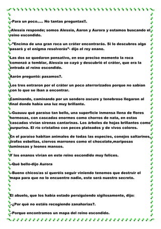 .-Para un poco..... No tantas preguntas!!.
-Alessia responde; somos Alessia, Aaron y Aurora y estamos buscando el
reino escondido.
.-”Encima de una gran roca un cráter encontrarás. Si lo descubres algo
pasará y el enigma resolverás”- dijo el rey enano.
Las dos se quedaron pensativo, en ese preciso momento la roca
comenzó a temblar, Alessia se cayó y descubrió el cráter, que era la
entrada al reino escondido.
Aarón preguntó: pasamos?.
Los tres entraron por el cráter un poco aterrorizados porque no sabían
con lo que se iban a encontrar.
Caminando, caminando por un sendero oscuro y tenebroso llegaron al
final donde había una luz muy brillante.
.-Guauuu qué paraíso tan bello, una superficie inmensa llena de flores
hermosas, con cascadas enormes como chorros de nata, en estas
cascadas vivían sirenas cantarinas. Los árboles de hojas brillantes como
purpurina. El río cristalino con peces plateados y de vivos colores.
En el paraíso habitan animales de todas las especies, conejos saltarines,
jirafas esbeltas, ciervos marrones como el chocolate,mariposas
luminosas y leones mansos.
Y los enanos vivían en este reino escondido muy felices.
.-Qué bello-dijo Aurora
.-Bueno chicos/as si queréis seguir viniendo tenemos que destruir el
mapa para que no lo encuentre nadie, este será nuestro secreto.

El abuelo, que los había estado persiguiendo sigilosamente, dijo:
.-¿Por qué no estáis recogiendo zanahorias?.
.-Porque encontramos un mapa del reino escondido.

 