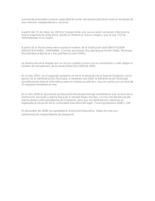 autonomía entendida como la capacidad de tomar decisiones prácticas como el resultado de
una reflexión independiente y racional.
A partir del 15 de mayo de 2003 el Colegio toma una nueva razón social por efecto de la
nueva organización educativa, donde se refieren al nuevo colegio y que la Ley 715 ha
materializado en la fusión.
A partir de la fecha antes mencionada el nombre de la Institución será INSTITUCION
EDUCATIVA RURAL CHAPARRAL (Con las secciones: Escuela Nueva Fermín Emilio Montoya,
Escuela Nueva Berracal y Escuela Nueva Juan XXIII).
La Institución será dirigida por un rector y podrá contar con un coordinador o más según el
número de estudiantes, de acuerdo al Decreto 3020 de 2002.
En el año 2003; en el segundo semestre se inició la dotación de la Sala de Computo con el
aporte de la Administración Municipal, a mediados del 2004 la Administración Municipal
acondiciona la Sala de Informática para el trabajo académico, hoy se cuenta con un total de
19 equipos instalados en red.
En el año 2008 la Secretaría de Educación Municipal entregó verbalmente a la rectora de la
Institución, las aulas y planta física de la Vereda Hojas Anchas, con los estudiantes de allí
matriculados como estudiantes de Chaparral; para que los administrara mientras se
legalizaba la situación de la comunidad educativa del lugar. Total estudiantes 2008 1.100
En diciembre de 2008 fue aprobada la Institución Educativa Hojas Anchas con
administración independiente de Chaparral.
 