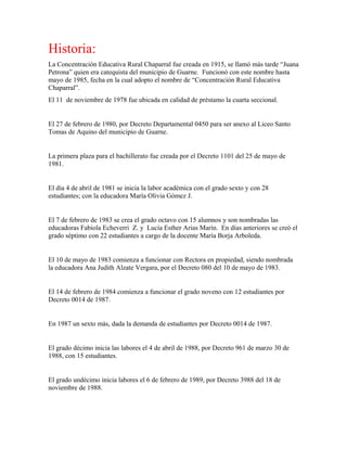 Historia:
La Concentración Educativa Rural Chaparral fue creada en 1915, se llamó más tarde “Juana
Petrona” quien era catequista del municipio de Guarne. Funcionó con este nombre hasta
mayo de 1985, fecha en la cual adopto el nombre de “Concentración Rural Educativa
Chaparral”.
El 11 de noviembre de 1978 fue ubicada en calidad de préstamo la cuarta seccional.
El 27 de febrero de 1980, por Decreto Departamental 0450 para ser anexo al Liceo Santo
Tomas de Aquino del municipio de Guarne.
La primera plaza para el bachillerato fue creada por el Decreto 1101 del 25 de mayo de
1981.
El día 4 de abril de 1981 se inicia la labor académica con el grado sexto y con 28
estudiantes; con la educadora María Olivia Gómez J.
El 7 de febrero de 1983 se crea el grado octavo con 15 alumnos y son nombradas las
educadoras Fabiola Echeverri Z. y Lucía Esther Arias Marín. En días anteriores se creó el
grado séptimo con 22 estudiantes a cargo de la docente María Borja Arboleda.
El 10 de mayo de 1983 comienza a funcionar con Rectora en propiedad, siendo nombrada
la educadora Ana Judith Alzate Vergara, por el Decreto 080 del 10 de mayo de 1983.
El 14 de febrero de 1984 comienza a funcionar el grado noveno con 12 estudiantes por
Decreto 0014 de 1987.
En 1987 un sexto más, dada la demanda de estudiantes por Decreto 0014 de 1987.
El grado décimo inicia las labores el 4 de abril de 1988, por Decreto 961 de marzo 30 de
1988, con 15 estudiantes.
El grado undécimo inicia labores el 6 de febrero de 1989, por Decreto 3988 del 18 de
noviembre de 1988.
 