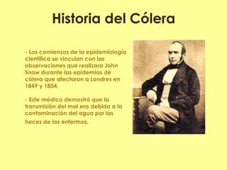 Historia del Cólera 
- Los comienzos de la epidemiología científica se vinculan con las observaciones que realizara John Snow durante las epidemias de cólera que afectaron a Londres en 1849 y 1854. - Este médico demostró que la transmisión del mal era debida a la contaminación del agua por las heces de los enfermos. 
 