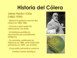 Historia del Cólera 
Jaime Ferrán i Clúa (1852-1929) 
- Elabora la primera vacuna del cólera en 1884-1885. 
- Vacuna a gran parte de valencianos con éxito. 
- El Gobierno prohibe la vacunación por considerarla peligrosa. 
- Su memoria, publicada en Valencia en 1886, sería traducida al francés en 1893, con el título: 
L'inoculatio préventive contre le choléra morbo asiatique. 
 