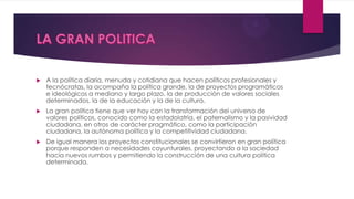  A la política diaria, menuda y cotidiana que hacen políticos profesionales y
tecnócratas, la acompaña la política grande, la de proyectos programáticos
e ideológicos a mediano y largo plazo, la de producción de valores sociales
determinados, la de la educación y la de la cultura.
 La gran política tiene que ver hoy con la transformación del universo de
valores políticos, conocido como la estadolatría, el paternalismo y la pasividad
ciudadana, en otros de carácter pragmático, como la participación
ciudadana, la autónoma política y la competitividad ciudadana.
 De igual manera los proyectos constitucionales se convirtieron en gran política
porque responden a necesidades coyunturales, proyectando a la sociedad
hacia nuevos rumbos y permitiendo la construcción de una cultura política
determinada.
 