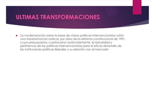  La modernización sobre la base de claras políticas intervencionistas sufrió
una transformación radical, por obra de la reforma constitucional de 1991,
cuyos presupuestos cuestionaron profundamente, la idoneidad y
pertinencia de las políticas intervencionistas para el eficaz desarrollo de
las instituciones políticas liberales y su relación con el mercado
 