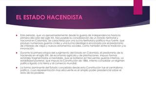  Este periodo, que va aproximadamente desde la guerra de independencia hasta la
primera década del siglo XX, hizo posible la consolidación de un Estado territorial y
nacional en Colombia. Se caracterizo por una lucha territorial y política muy fuerte, que
produjo numerosas guerras civiles y una lucha ideológica enconada por el predominio
de intereses de viejos y nuevos estamentos sociales, como también entre la tradición y la
innovación.
 Durante la primera etapa del surgimiento del Estado en Colombia, el predominio de la
hacienda en el siglo XIX, de economía agrícola y de plantaciones, impuso formas
estatales fragmentadas e inestables, que se batieron en frecuentes guerras internas. La
estabilidad posterior, que impuso la Constitución de 1886, intento consolidar un régimen
político ligado a la tierra y al comercio mundial.
 La forma dominante del Estado concebida desde esta Constitución fue el centralismo
político, cuya representación mas elocuente es el amplio poder presidencial sobre el
resto de los poderes
 