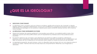  IDEOLOGÍA COMO IDEARIO
 La ideología como concepto nace en la época moderna, significando el hecho de compartir un ideario
religioso, político o filosófico determinado, con el cual consideramos y juzgamos el mundo en que vivimos. En
este sentido, las ideologías no son posturas o idearios puros, pues combinan diversas fuentes, tanto teóricas
como sociales.
 LA IDEOLOGIA COMO INSTRUMENTO DE PODER
 Abarca los intereses de quienes gobiernan o de aquellas que justifican una realidad política dada. Esta
definición supone que toda política tiene como fin representar los intereses de los más poderosos de la
sociedad.
 El carácter abstracto de conceptos como libertad en las prácticas políticas modernas. Mientras las
personas, como ciudadanos, creen disfrutar de este derecho, pues esta contenido en las constituciones que
rigen los Estados de hoy, la libertad es mas real para quien tenga los medios económicos de disfrutarla.
 La ideología se presenta, de esta manera, como un dispositivo que nos hace vivir con una creencia sobre el
mundo y su orden, mientras este discurre bajo leyes de comportamiento diferentes a los imaginados o
deseados
 