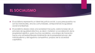  El socialismo representa un ideal de justicia social, cuyos presupuestos no
son los individuales, sino las comunidades, anteponiendo la igualdad
social a la libertad.
 El socialismo desea crear una sociedad mas justa, sobre la base de un
principio de igualdad efectiva, es decir, material. La socialización de la
propiedad significo, para muchos socialistas, una etapa de transición
hacia una sociedad librada totalmente de la propiedad privad, del
individualismo y del egoísmo competitivo, propios de la sociedad
capitalista.
 