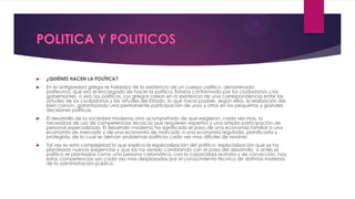  ¿QUIÉNES HACEN LA POLÍTICA?
 En la antigüedad griega se hablaba de la existencia de un cuerpo político, denominado
politeuma, que era el encargado de hacer la política. Estaba conformado por los ciudadanos y los
gobernantes, o sea, los políticos. Los griegos creían en la existencia de una correspondencia entre las
virtudes de los ciudadanos y las virtudes del Estado, lo que hacia posible, según ellos, la realización del
bien común, garantizando una permanente participación de unos y otros en las pequeñas y grandes
decisiones políticas.
 El desarrollo de la sociedad moderna vino acompañado de que exigieron, cada vez mas, la
necesidad de uso de competencias técnicas que requieren expertos y una amplia participación de
personal especializado. El desarrollo moderno ha significado el paso de una economía familiar a una
economía de mercado y de una economía de marcado a una economía regulada, planificada y
protegida, de la cual se derivan problemas políticos cada vez mas difíciles de resolver.
 Tal vez es esta complejidad la que explica la especialización del político, especialización que se ha
planteado nuevas exigencias y que las ha venido cambiando con el paso del desarrollo, si antes el
político se planteaba como una persona carismática, con la capacidad oratoria y de convicción, hoy
estas competencias son cada vez mas desplazadas por el conocimiento técnico de distintas materias
de la administración publica.
 