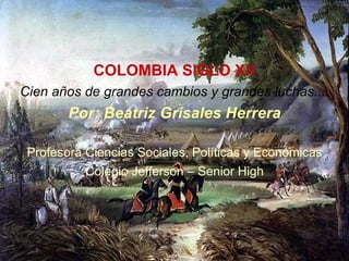 COLOMBIA SIGLO XX Cien años de grandes cambios y grandes luchas.... Por: Beatriz Grisales Herrera Profesora Ciencias Socia...