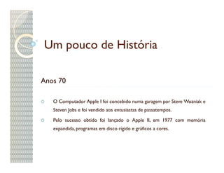 Um pouco de História

Anos 70

   O Computador Apple I foi concebido numa garagem por Steve Wozniak e
   Steven Jobs e foi vendido aos entusiastas de passatempos.

   Pelo sucesso obtido foi lançado o Apple II, em 1977 com memória
   expandida, programas em disco rígido e gráficos a cores.
 
