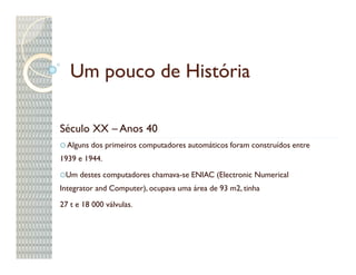 Um pouco de História

Século XX – Anos 40
  Alguns dos primeiros computadores automáticos foram construídos entre
1939 e 1944.

 Um destes computadores chamava-se ENIAC (Electronic Numerical
Integrator and Computer), ocupava uma área de 93 m2, tinha

27 t e 18 000 válvulas.
 