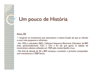 Um pouco de História

Anos 50
   Surgiram os transístores que executavam a mesma função do que as válvulas
e eram mais pequenos e eficientes.
  Em 1952, o calculador SSEC ( Selective Sequence Electronic Calculator da IBM
tinha aproximadamente 7,5m x 12m e foi ele que gerou as tabelas de
movimentos celestes utilizadas em 1969 pela missão Apollo à Lua.
  No final da década de 50 a IBM começou a produzir o primeiro computador
com transístores, o 7000 Series.
 
