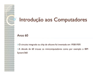Introdução aos Computadores

Anos 60

 O circuito integrado ou chip de silicone foi inventado em 1958/1959.

 A década de 60 trouxe os minicomputadores como por exemplo o IBM
System/360
 