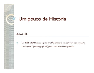 Um pouco de História

Anos 80

   Em 1981 a IBM lançou o primeiro PC. Utilizava um software denominado
   DOS (Disk Operating System) para controlar o computador.
 