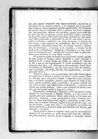 ado pela analyse comparada com objectos analog^ôs , ou em fim ao
sentimento do seu interesse pessoal , e ás vantagens que a sua ambi-
çâa, cubica ou outras quaesquer paixões esperâo colher. Se os homens
ião poucas vezes se conformào sobre a natureza dos factos aconteci-i
dos, por as5Ím dizer , debaixo dos seus olhos, quanto maior razão não
ha para que elles se enganem quando pretendem explicar mysterios,
em favor dos quaes se lhes pede uma crença inteiramente cega e pas-
siva! Klles protestarão a sinceridade da sua fe'
, mas como o seu or-
gulho os induzirá a estabelecer aos olhos dos outros os motivos da
sua crença , ficâo sujeitos a ser conlradictos. Em vez de refutar a
contradicção , disputarão contra ella: da disputa nascerá a obstina-
ção; da obstinação , a cegueira; e da cegueira , a heresia: ha de
combate-la a intolerância , defende-la o fanatismoj e se este multi-
j)lica as victimas do erro , aquella não recorrerá senão a juizes bár-
baros para decidirem da sorte destas victimas.
Os primeiros padres da Igreja nunca propuzerâo medida alguma
de rigor contra os hereges ; nunca chamarão o poder temporal a
SGCcorro da fé: o maior castigo que derâo aos hereges foi convidar
os fieis a. que os não frequentassem. S. Paulo aconselhava que não
comessem com elles, e S. João que os não saudassem. Santo Igna-
cio ordena aos Philadelfios , que não usem contra elles de violência,
íiem os persigão:. taes meiog, diz elle, são reprehensiveis , e só pró-
prios dos Gentios.
'iertuliano julgou ,
que os magistrados não tinhão direito alo-nm
de condemnar os hereges á prisão, aos ferros, e muito menos á mor-
te : elle quer que o seu poder se limite a impor-lhes penas pecunia-
mens, parece propender para a severidade , he porque azedado tal-
vez pelos excessos que commettêrão os Donatistas , e aterrado dos
effeilos que podião produzir, cedeo a este principio de direito natu-
lal, que nos manda repellir a força com a força.
Constantino, transferindo a Byzancio a sede do império, tomou
debaixo da sua protecção a Religião Chrislã , e o seu exemplo foi
seguido pelos seus successores. Desde então tiverão os Chrislãos ma-
gistrados , tribunacs , e uma jurisprudência civil e criminal; mas,
por um abuso de princípios bem singular, pretenderão aquellcs Lribu-
naos, que os homens estivessem sujeitos á sua jurisdicção , tanlt. pe-
las leis divinas , como pelas civis , e se persuadirão que podião co-
nhecer ^das heresias, do mesmo modo queconhecião dos delidos, que
alacavão a sociedade.
Deste prinrieiro abuso se originou outro, que foi rntroduzir-se e
concurso de dois poderes no modo de proceder daquclles tribunaes.
Oé juizes secularcà obravão de per si quando a accusuçâo versava
TJSfM
 