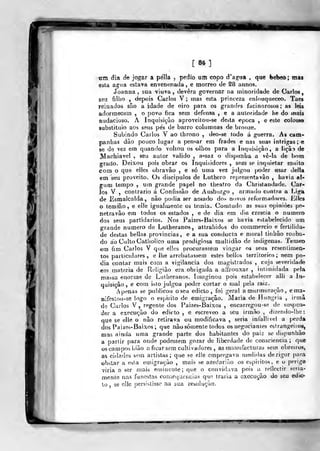 [84]
tim dia de jogar a pella ,
pedio um copo d^ag-ua , que (»ebeo; ma»
esta ao^ua estava envenenada , e morreo de 28 annos.
Joanna , sua viuva, devera governar na ininoridade de Carlos,
seu fiHio , depois Carlos V; mas esta princeza enlouqueceo. Taes
reinados são a idade de oiro para os grandes facinorosos; as leis
adormecem , o povo fica sem defensa , e a autoridade he do mais
audacioso. A Inquisição aproveilou-se desta época , e este colosso
substitiiio aos seus pes de barro columnas de bronze.
Subindo Carlos V ao tbrono , deo-se todo á guerra. As cam-
panhas dão pouco lugar a pensar em frades e nas suas intrigas; e
se de vez era quando voltou os olhos para a Inquisição, a liçã^ de
Machiavel , seu autor valido , a^saz o dispiinba a vê-la de botn
grado. Deixou pois obrar os Inquisidores , sem se inquietar muito
com o que elles obravão , e só uma vez jtdgou poder usar delia
em seu proveito. Os discípulos de Luthero representavâo , havia al-
gum tempo , um grande papel no theatro da Christandade. Car-
los V , contrario á Confissão de Ausburgo , armado contra a Liga
de Esmalcalda , não podia ser amado do> novos reformadores. E^les
o temião, e elle igualmente os temia. Couitudo as suas opiniões pe-
netravão em todos os estados , e de dia em dia crescia o numero
dos seus partidários. Nos Paizes-Baixos se havia estabelecido um
grande numero de Lulheranos, attrahidos do commercio e fertilida-
de destas bellas provincias, e a sua conducra e moral tinhão rouba-
do ao Ciilto Catliolico uma prodigiosa multidão de indígenas. Temeo
«m fim Carlos V que elles procurassem vingar os seus reseníimen-
tos particulares, e lhe arrebatassem estes bellos territórios; nem po-
dia contar mais com a vigilância dos magistrados , cuja severidade
cm matéria de Ri-ligião era obrigada a affrouxar , itilímidada pela
massa enorme de Luthoranos. íínaginou pois estabelecer alli a In-
quisição , e com islo julgou poder cortar o n)al pela raiz.
/ penas se publicou o seu edicto , foi geral a murmuração , e ma-
nifestou-se logo o espirito de emigração. Maria de Hungria , irmà
de Carlos V , regente dos Paizes-Baixos , encarregou-se de suspen-
der a execução do edicto, e escreveo a seu irmão, dizendo-lhe:
que se elle o não retirava ou modificava , seria intallivel a perda
dos Paizes-Baixos; que não somente todos os negociantes esfrangeiros,
mas ainda uma grande parte dos habitanies do paíz se dispunhào
a parlir para onde podessem gozar de liberdade de consciência ; qtje
os campos hião aficar sem cultivadores , as manufacturas sem obreiros,
as cidades sem artistas; que se elle empregava n)edidas de rigor jiora
obstar a esta emigração , mais se azedariào os cspiritos. e o pí-rigo
viria a ser mais etuincnle; que o convidava pois a reílcctir seria-
mente nas funestas consequeiicias que iraria a execução do seu edic-
to , se elle persistisse na sua leaolução.
«<—fp"
 
