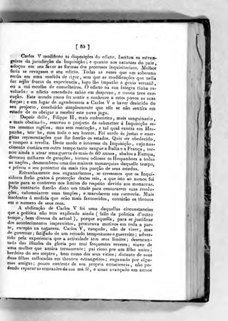 [85]
Carlos y rnodifioon as disposições do ediclrt. Isentou os esfra li-
geiros da jurisdicção da Inquisição; e quanto aos naturaes do paiz,
adoçou em seu favor as formas dos processos inquisitoriaes. Melhor
faria se revoo:asse o seu edicto. Todas as vezes que um soberano
recua em uma medida de rigor, sem que as modificações que nella
faz sejão^ fructo da experiência, logo lho imputão a génio versátil
ou a má escolha de conselheiros. O edicto na sua íntegra tinha re-
voltado: o edicLo emendado ca])io em desprezo, e nunca teve exe-
cução. Este errado passo fez sentir e conhecer a estes povos as suas
forças ; e em lugar de ^agradecerem a Carlos V o haver desistido do
seu projecto, concluirão simplesmente que elle se não sentira em
estado de os obrigar a receber este novo jugo.
Depois delle, Filippe II, mais embusteiro , mais sanguinário
e mais obstinado, renovou o projecto de siibmetter á Inquisição es«
ta« mesmas regiões, mas sem restricção , e tal qual existia em Hes-
panha, isto he, ^com todo o seu horror. Foi surdo ás justas e enér-
gicas representações que lhe fizerâo os estados. Quiz ser obedecido,
e rompeo a revolta. Deste modo o interesse da Inquisição, cujo nas-
cimento custara em outro tempo tanto sangue a Itália e a França , tor-
nou ainda a atear uma guerra de mais de 60 annos, abalou a EufOpa,
devorou milhares de gerações, tornou odiosos os Hespanhoes a todas
as nações, desmembrou uma das maiores monarquias daquelle tempo,
e privou o seu protector da mais rica porção de seus estados.
Estranhamente nos enganaríamos, se crêssemos que os Inqui-
sidores forão gratos á protecção destes reis, e.que isto ao menos foi
parte para se conterem nos limites do respeito devido aos monarcas.
Pelo contrario fizerâo disto um titulo para censurarem suas resolu-
ções, caluroniarera suas tenções, e macularem sua memoria. Mais
insolentes á medida que erâo mais favorecidos, eontárâo os thronos
em o numero de seus reos.
A abdicação de Carlos V foi uma daquellas circunstancias
que a politica não tem explicado ainda ( failo da politica d'outro
tempo, bem diversa da actual ), porque aquella, para se justificar
dos acontecimentos imprevistos, procurava motivos em toda a par-
te, excepto na natureza. Carlos V, cançado, não de viver, mas:
de governar; fatiado de um reinado tempestuoso e guerreiro ; adver-
tido pela experiência que a actividade tem seus limites; d-esencan-
tado das illusôes da gloria por mui frequentes revezes; viuvo de
uma mulher que amara ternamente; pai cioso por um filho único,
herdeiro do seu sceptro , bem como dos seus vicios; distante de suas
duas filhas coJlocadas em thronns estrangeiros; enganado por algu-
mas amigas; pouco contente de sua própria consciência, não po-
dendo reparar as sem razoes da sua má fé, e assaz avançado em annos
W
 