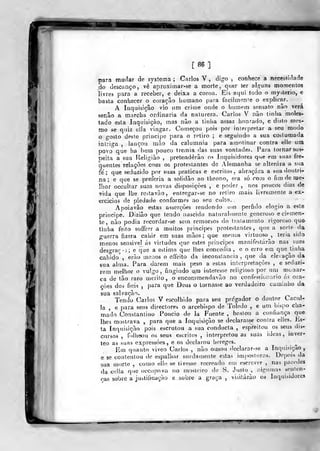 «Kl
[86]
para mudar de systema ; Carlos V , dig-o , conhece a necessidade
do descanço, vê aproximar-se a morte, quer ter al<^uns momentos
livres para a receber, e deixa a coroa. Eis aqui todo o my^^terio, e
basta conhecer o coração humano para facilmente o explicar.
A Inquisição vio um criíue onde o homem sensato não verá
senão a marcha" ordinária da natureza. Carlos V não tinha moles-
tado esta Inquisição, mas não a tinha assaz honrado, e disto mes-
mo se quiz ella vingar. Começou pois por interpretar a seu modo
o gosto deste principe para o retiro ; e seguindo a sua costumada
intriga , lançou mão da calumnia para amotinar contra elle um
povo que ha bem pouco tremia das suas vontades. Para tornar sus-
peita a sua Religião ,
pretenderão os Inquisidores que em suas íre->
quentes relações com os protestantes de Alemanha se alterara a sua
fé; que seduzido por suas praticas e escritos, abraçara a sua doutri-
na ; e que se preferia a solidão ao throno, era só com o fimdenpe-
llior occultar suas novas disposições , e poder , nos poucos dias de
vida que lhe restavão , entregar-se no retiro mais livremente a ex-
ercícios de piedade conformes ao seu culto. ,
Apoia vão estas asserções rendendo um pérfido elogio a este
principe. Dizião que tendo nascido naturalmente generoso e clemen-
te , não podia recordar-se sem remorsos do tratamento rigoroso que-
tinha feito soffrRr a muitos principes protestantes, que a sorte da
guerra fizera cahir em suas mãos; que mcuos virtuoso , teria sido
menos sensivel ás virtudes cue estes princijoes manifestarão nas suas
desa-rar -í; e que a estima que lhes concedia , e o erro em que tinha
caludo, erão menos o effeito da inconstância, que da elevação da
sua alma. Para darem mais peso a estas interpretações , e seduzi-
rem melhor o vulgo, fingindo u.ra interesse religioso por um monar-
ca de tão raro mérito, o encommendavão no confessionário ás ora-
ções dos fieis ,
para que Deus o tornasse ao verdadeiro caminlio da
sua salvação.
Tendo Carlos V escolhido para seu pregador o doutor Cacul-
la , e para seus directores o arcebispo de Toledo ,
e um bispo cha-
mado Constantino Poncio de la Fuente , bastou a confiança que
lhes mostrava ,
para que a Inquisição se declarasse contra elles. Ks-
ta Inquisição pois escrutou a sua cimducta , espreitou os seus dis-
cursos , f«)lli6ou os seus escritos, interpretou as suas ideas ,
inver-
teo as suas expressões, e os declarou hereges.
Em quanto viveo Carlos , não ousou dcclarar-se a Inquisição,
e se contentou de espalhar surdamente estas imjiosturos. Depois da
sua morte , como elhí se tivesse recreado cm escrever , nas paredes
da cella que occupava no mosteiro (hí S. Justo , algumas senlen-
oas sobre a justificação e sobre a graça, visitarão os luquisidores,
 