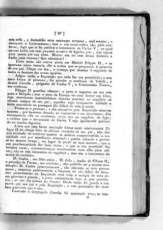 [87]
€sta cella , «declararão estas sentenças erróneas , mal soantes , c
«heirando a Lulheranismo; mas a sua saala cólera não podo con-
ter-se, logo que se fez publico o tetítamenio de Carlos V , no qual
apenas havia um mui pequeno nt.rnero de legados pios , ,em oCmnpara preces por sua a!ma. Morrer um rei sem deixar dinheiro aírades para rezarem! Que attentado!
Entre tanto não estava ainda em Madrid Filippe II e se
Ignorava como tomaria eíle a nódoa que se preparava á memoriade seu pai. Chega em fim , e começa por ordenar 5 suppii-cio detocíos os tautores das novas opiniões.
Julgou então a Inquisição que tudo lhe era permittido; e semB^.s forma de processo fe. prender o arcebispo de Ibledo , o
.n nf
' ' P'^^^^^' ^^ ^'"^^^« V ,^ Constantino Pondo,seu coniessor. '
oaraa'te,s'
^'"^'''^''" s^km^jo
:
<, povo o imputou ao s<íu ^elopara a Kehgiao ;
mas o resto da Europa vio com horror um fdbo
Sorw""/^""'"'^''/'^''^
'^^'^-^ --^'^-'^ ao sumiço o^
tirhr.„rri'
^^ '^^ P^'» ^^"^"^^ ^"-jo compassivo cuidado otinha_susteníado na passagem tâo diffjcil da vida á niorí^
homenr^^nr}?
P'"^""'^^.' ^«âo accusados pela Inquisição estes três
rwr,e^TllZ''T?
^^'"^
T"''''^^°
fizesse sorrir intexiormeme Fi.lippe Jl do uIlMje feilo as ultimas vontades de seu pai não doi
towd:dé "eai tr^^^r ''"'""° ^^ ^^'-- coCoS^iitida : t:
larXr?' ';™"--^"-- -retam^uta ,00,^0^ parÍ si,-
Iod;a"dr;adarisr°""'" '" '"'P'''" ' »- »™ o '-'»-»'« da
nia XTos ™ "a„,t
^'''!'"='S''° '^'>"' ""'« « ™e,gia de uma al.
rios* ^'^" X 'k
'
"'""' ''^'"""'"°-''' '^°m "« «« I»rtida.
bem guardado qie o siu
^"'í''""^-"" ' «= "^'^ jmamenlo foi mais
Contudo o desgraçado Caculla foi queimado vivo; as ma-
N
 