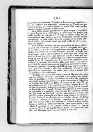 l
90 ]
Hespanboes nas fortalezas. Durarão por longo tempo os assédios , e
por fim entrou-se em negociação, consentindo os Napolitanos em
tornar á ordem , mas com a clausula de se não faiiar mak em In-
quisição, ao que assentirão os Hespanhoes.
Com effeito parece que renunciarão para sempre a Inquisição.
O temor de uma nova sublevação, e a lembrança dos perigos que
linhão corrido, os retiverão sem duvida; ao mesmo tempo que os
papas pela sua parte nunca se poderão determinar a sacrificar as suas
prerogativas, ou para melhor dizer as prerogativas do Santo Offi-
cio de Roma, ao violento desejo qu« aliás tinbão de ver a Inqui-
sição em Nápoles.
Para fazerem reconhecer os seus pretendidos direitos , autorí-
2avâo-áe com o exemplo de Milão , onde a Inquisição estava su-^
ieira a Roma, ainda que Milão pertencesse naquelle tempo a Hes-
panha. O gabinete de Madrid respondia que este exem{Dlo na-
da provava ;
que o estabelecimento da Inquisição em Milão era
anterior á sua conquista; que nunca se chegara a fazer alli mu-
dança alguma na ordem estabelecida; e que uma simples condescen-
dência do rei de Hespanha não devia servir de argumento para
o obrigar a renunciar seus direitos. Que alem disso ,
visto que os
papas soífrião pacificamente que as Inquisições de Siciliae Sardenha
eslivesssem sujeitas ao Inquisidor geral de Hespanha, não havia motivo-
para que a de Nápoles o não fosse igualmente^ Graças a eslas'
intermináveis cantestações ,
que derâo causa a não se pensar mais
em semelhante estabelecimento. _
Portugal não foi tão feliz como o reino de Nápoles. Ja vimos
Gom que astúcia conduzio Torquemada o seu projecto em Hespa-
nha, e o resultado que obteve. Um frade da suo ordem não empregou,
nem tanto tempo, nem tanta finura para fazer receber a Inquisição
em Lisboa. Este frade, em lí>57, no reinado de D. João III. ««
apresentou a este rei, e lhe manifestou um breve do papa Paulo IV,
de que era. portador ,
pelo qual se ordenava a creação de um tribunal
da Inquisição em. Portugal. Cumpre remontar-nos a estes tempos
de ignorância e superstição, e recordar-nos da vergonhosa servidão
em que Roma retinha então os reis, para formar-mos uma justa
idea das poucas precauções que houve para conhecer da veracida-
de deste frade, e da realidade da sua missão. Apenas elle íalla,
ouvem-no, treme-se, e se obedece. Nomea-se um Inquisidor ge-
ral. Esle mesmo elege os seus fautores. O tribunal he logo creado,
formado, inslallado ; entra em exercicio , e em poucos mezes se en-
tulhão de victimas os seus cárceres. Corre o sangue, e tinge as
aguas do Tejo. íle principalmente nos Judeos novamente converti-
dos, nos Chrislãos novos, que elle exerce a sua raiva..
»f—r»
 