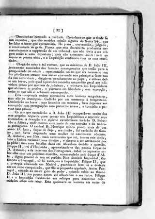 [91]
- Descobré-se com tudo a verdade. Reconhece-se que o frade h«
um impostor ,
que não recebera missão alguma da Santa Sé , que
he falso o breve que apresentara. He preso , convencido , julffado
e condemnado ás galés. Parece que esta descoberta produziria ne'-
cessanamente a suppressâo de um tribunal, quo não devia a sua orb-
gem senão a uma impostura ; pois não aconteceo assim; nem ao
nienos se pensou nisso , e a Inquisição continuou com as suas cruel-
dades.
Chegarão estas a tal excesso ,
que os ministros de D. João ÍIIj
justamente assustados das funestas consequências que terião para a
prosperidade do estado . representarão ao rei que era necessário em
ftm pôr-lheum termo; mas não se atrevendo este príncipe a fazer uso
da sua autoridade , dirigio-se occultamer>te ao papa , e obteve dei-
Je um breve, pelo qual o pontífice concedia um perdão geral aos indi-
víduos presos por motivos de judaísmo, e ordenava aos Inquisidores
que abrissem as prisões , e puzessem em liberdade , sem excepção
todos CS que alii se achassem encarcerados.
Esta ]r>esp)erada ordem sobresaltou estes homens sanguinários,
of^i"^.^»*^^
descorçoou. Cederão por um momento á tempestade.
Ubedecej-ao ao breve ; mas fecundos em recursos , bem depressa re-
começarão suas perseguições com pretextos novos , e tornarão a po-
voar suas prisões.
Os reis que succedêrâo a D. João líl occuparâo-se muito dos
s€us- próprios negócios para pensar nos Inquisidores e reprimir seus
atlentados. A devoção eo espirito cavalleireseo levarão D. Sebas-
tião a Africa , onde morreo com parte do seu exercito e da nobre-
za portugueza. O cardeal D. Henrique reinou pouco mais de umanno. D. Lu^z , duque de Beja , seu irmão , foi excluído do thro-
no por haver desposado uma mulher de nascimento obscuro.
U^ António, seu filho, mais aventureiro que rei, tomou este titulo,
veio a Lisboa reclamar seus direitos , e chegou a ser acelamado pe-
^ plebe; mas uma batalha dada em Alcântara deeidio a questão,
l^ilippe a , rei d'Hespanha , aproveitando-se das poucas forças de
IJ. António, eda incerteza dos Portuguezes , cahio de improviso so-
bre elles com um poderoso exercito, eommandado pelo duque d' Al-
ba ,
digno general de nm rei pérfido. Este domínio hespanhol, tão
tunesto a Portugal , só foi vantajoso á Inquisição. Filippe II , que
a protegia altamente em Madrid ,
guardou-se bem de a destruir
em um remo conquistado , que elle se propunha opprímir. Assim Por-
tugal
,^
elevado ao maior gráo de poder ,
qu'ando subio ao throno
kJ. João 111, ern poucos annos vio offuscar-se o seu lustre. Filippe,
•// Inquisição rivalizarão em esforços para amontoar cala-
midade» sobre este reino. Esta queimava os homens eta nome de
 