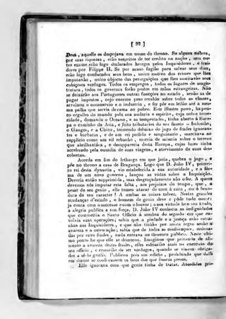 [99]
PeuS , aquelle os despojava em nome do throno. Se al^^ns ilébres,
j)or suas riquezas , erão susp-.-íilos de ter credito na naçào , sem oii*
tro exame eiào logo declarados hereges pelos Inquisidores , e trai*
dores por Filippe II. Se por acaso fugiâo para salvar seus dias^
erão logo confiscados seus bens , único motivo dos criíneá qur lhes
impulavão , único objecto das perseguições que lUes susciíavào seus
cubiçosos verdugos. Todos os empregos , lodots os lugares de uiagis*
tralura , todos os governes forão postos em mãos estrangeiras. Não
se deixarão aos Portuguezes outras funcçòes no estado , senão as de
pagar impostos, cujo enorme peso recahio sobre todas as classes
arruinou o commercio e a industria , e fez pôr em leilão alé a mes-
n)a palha que servia de cama ao pobre. Este illuslre povo, ha pou-
co orgulho do mundo pela sua audácia e espirito, cuja nobie teuje*
ridade, domando o Oceano, e as tempestades, tinha aberto á Kuro*
pa o caminho da Ásia, e feito tributarias do seu fausto «> Indostão,
o Ganges, e a China, tremendo debaixo do jugo <le frades ignoran-
tes e bárbaros , e de ura rei pérfido e sanguinário ,
marchava ao
supplicio como ura vil rebanho , morria de miséria subre o terreno
que abrilhantáia , e desapparecia desta Europa, cujas luzes linha
accelerado pela ousadia de suas viagens, e atrevimento de suas des-
cobertas.
Acorda em fim do lethargo em que jazia, quebra o jugo , €
põe no throno a casa de Bragança. Logo que D. João IV, primei-
ro rei desta dynastia , vio estabelecida a sua autoridade , e a for-
ma de um novo governo , lançou as vistas sobre a Inquisição.
Deveria então supprimi-Ia , mas desgraçadamente não o fez. A queno
devemos nós imputar esta falta , aos prejuízos do tempo, que , a
pesar do seu génio , elle temeo atacar de cara á cara ,
ou á bran-
dura do seu caracter *. A ambas a$ coisas talvez. Nestas graudea
mudanças d'estado , o homem de génio deve c yòih tudo ousai*:
ia conta com osuccesso ecom o louvor; asna virtude heo seu t.lulo,
a alegria publica a sua força. D. João !V conhecia as indignidade*
que comtnettia o Saulo Ollicio á sombra do segre.lo era que nx-
volvia suas operações; sabia que a piedade e a justiça erào estra-
nhas aos Inquisidores , e que não finhão por nn.ci regra senão a'
avareza e a ostenação; sabia que de todas as ctxnfixaçocs .
ordena-
das por estes frades , nada entrava no tbesouro publu-o. Neste ulti-
mo ponto he que elle se demorou. Imaginou que privando de ali-
mento a avareza de^íes frades, elíes esfriarião mais uo exerccio do-
seu offKíio , e cessarião de ser verdugos, quando se vis>em obriga-
dos a sedo «-mí/.v. Publicou pois um fdicto ,
prohibindo que dulli
em diante se cuufi-cassem os bens dos que fossem presos.
lille ignorava com que gcnle linha de tratar. Aturdidos pri*»
-f—
 