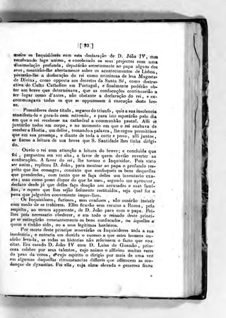 [93]
fneira os Inquisidores com esta declara çâo âe D. Jóâo IV mas
Tecabrando logo arrimo, e encobrindo 08 seus projectos com 'uma
dissimulação^ profunda, deputarão secrelamente ao papa al^^uns dos
«eus , rnentirâo-lbe abertamente sobre os acontecimentos de^Lisboa
pintarão-lhe a declaração do rei como criminosa de lesa Magesta^
de Divina, como opposla aos decretos da Santa Se, como destr»-
cliva do Culto Catholico em Portugal, e finalmente pode'râo ob-
ter um breve que determinava, que as confiscações continuariâo a
ter lugar como d'antes, não obstante a declaração do rei, e ex-
coramung-ava todos os que se oppuzessem á execução deste bre-
ve.
Possuidores deste titulo, seguros do triunfo, quiz a sua insolência
manifesta-lo e goza-lo com estrondo , e para isto esperarão pelo dia
em que o rei recebesse na catkedral a communhão pascal. Alli sé
juntarão todos em corpo, e no momento em que o rei acabava de
receber a Hóstia , um delles , tomando a palavra , lhe rogou permittisse
que em sua presença, e diante de toda a corte e povo, alli juntos,
se fizesse a leitura de um breve que S. Santidade lhes tinha dir'i<TÍ*
o.
Ouvio o rei eom atlenção a leitura do breve; e concluída que
foi , perguntou era voz alta , a favor de quem deviâo reverter as
confiscações, A favor do rei, lhe tornou o Inquisidor. Pois visto
-ter assim, replicou D. João, para mostrar ao papa o profundo res*
peito que lhe consagro, consinto que confisqueis os bens daquelles
que prenderdes, com tanto que se faça delles um inventario exa-
cto; mas como posso dispor do que he roeu, segundo me aprouver,
declaro desde já que delles faço doação aos accusados e suas fami-
Kas, e espero que lhes sejão fielmente restituidos, seja qual for a
pena que jufgardes conveniente impor-lhes»
Os Inquisidores, furiosos, mas confusos , não ousarão insistir
<Som; medo de se trahirem. EUes fica vão sem recurso a Roma ,
pelo
respeito^, ao menos apparente, de D. João para com o papa. Foi-
lhes pois necessário obedecer, e em todo o reinado deste prinei-,
pe se entregarão eonstantemenle os bens confiscados, ou áquelies a
quem o tinhão sido, &i a seu* legitimo» herdeiros.
Por morte deste príncipe renovarão os Inquisidores toda a sua
insolência, e entraria em duvida o excesso a que estes homens ou-
sarão leva-la , se todas a& historias não referissem o facto que vou
citar. Era casado D. João IV com D. Luisa de Gusrnâo , prin-
ceza celebre por seus talentos , cujo animo o alllviou muitas vezes
do peso da coroa, €?'cujo espirito o dirigio por mais de uma vez
em algumas daquellas circunstancias difficeis que offerecem as mu-
danças de dynasiias. Foi elhr, euj* aljna- ©levada e generosa fixou
W
 