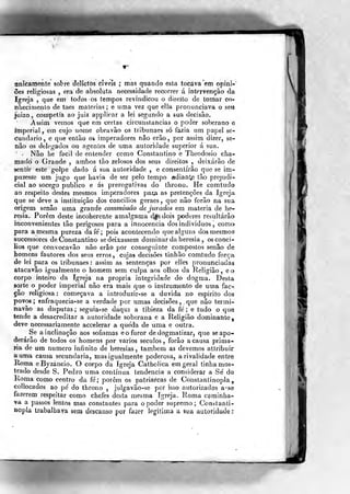 tinícaraente sobre Jelictos cíveis ; mas quando esta tocava 'em opini-
ões religiosas , era de absoluta necessidade recorrer á intervenção da
Igreja ,
que em todos os tempos revindicou o direito de tomar co-
nhecitnenlo de taes matérias ; e uma vez que ella pronunciava o seu
juizo, competia ao juiz applicar a lei segundo a sua decisão.
Assim vemos que em certas circunstancias o poder soberano e
imperial, em cujo nome obravão os tribunaes só fazia um papel se-
cundário, e que então os imperadores não erão, por assim dizer, se-
não os delegados ou agentes de uma autoridade superior á sua.
Não he fácil de entender como Constantino e Theodosio cha-
mado o Grande , ambos tão zelosos dos seus direitos , deixarão de
sentir este golpe dado á sua autoridade , e consentirão que se im-
puzesíe um jugo que havia de ser pelo tempo adianta tão prejudi-
cial ao socego publico e ás prerogativas do throno. He comtudo
ao respeito destes mesmos imperadores par^ as pretenções da Igreja
que se deve a instituição dos concílios geraes, que não forâo na sua
origem senão uma grande commissao de jurados em matéria de he-
resia. Porem deste incoherente amalgama d^sdois poderes resultarão
inconvenientes tão perigosos para a innocencia dos indivíduos , como
para a mesma pureza dafe; pois acontecendo que alguns dos mesmos
successores de Constantino se deixassem dominar da heresia , os concí-
lios que convocavão não erão por conseguinte compostos senão de
homens fautores dos seus erros , cujas decisões tinhâo comtudo força
de lei para os tribunaes: assim as sentenças por elíes pronunciadas
atacavâo igualmente o homem sem culpa aos olhos da Religião, eo
corpo inteiro da Igreja na própria integridade do dogma. Desta
sorte o poder imperial não era mais que o instrumento de uma fac-
ção religiosa : começava a introduzir-se a duvida no espirito dos
povos ; enfraquecia-se a verdade por umas decisões , ,
que não termi-
navão as disputas ; seguia-se daqui a tibieza da fé ; e tudo o que
tende a desacreditar a autoridade soberana e a Religião dominante,
deve necessariamente accelerar a queda de uma e outra.
Se a inclinação aos sofismas e o furor de dogmatizar, que se apo-
derarão de todos os homens por vários séculos, forâo a causa prima-
ria de um numero infinito de heresias , também as devemos attribuir
a uma causa secundaria, mas igualmente poderosa, a rivalidade entre
Roma eByzancio. O corpo da Igreja Catholica em gerai tinha mos-
trado desde S. Pedro uma contínua tendência a considerar a Se' de
Roma como centro da fé,' porem os patriarcas de Constantinopla,
collocados ao pé do throno ,
julgavâo-se por isso autorizados a-se
fazerem respeitar como chefes desta mesma Igreja. Roma cpminha-
va a passos lentos mas constantes para o poder supremo; Coniíitanti-
Ropla trabalhava sem descanso por fazer legítima a sua autoridade *
I
i
]
 