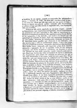 [ 94 1
a incerteza de seu esposo, quando os conjurados lhe propuzerâo a
coroa. " Acceitai, D. João, lhe disse ella ;
excelleniecoi&t l.e mo
V rercomo rei, ainda que não sega senão por um quarlo de hora. «
Como se deixou esta grande mulher inliraidar pelos ín(|.ii.idores,
e sotTreoouItrage que elles ôzeiào á majestade real, e ao respeito de-
vido aos túmulos!
Achava-se ella ainda sepultada na sua justa magoa ,
quando
os. Inquisidores, sem respeitarem suas lagrimas, sem se compadecerem
do abaLimeQto em que a sepultara a dor, sem ^e itoporlarem se a
barbara cerimonia que meditavãohia aggravar a sua profunda fenda,
se lhe apresentâo, e lhe declarâo ,
que tendo o rei illudido por una
subterfúgio as- vontades do papa , e por isso contrariado formalmente
as suas ordens, incorrera na excommunhào dpclarada no breve de
S. Santidade contra aquelles que obstassem á sua execução; que
elle morrera com o sello da condemna<;ão eterna, e que o seu c<)rpo
devia ser privado da sepultura , em quanto nào fosse por elles absolvido.
Esta infeliz viuva, attenuada pelo imprevisto golpe deste inaudito
atteniado , ameaçada de ver os sagrados restos de um njonarca
entregues, por frades vingativos e fanáticos, ao desprezo, e talvez
aos nUrages de uma plebe estúpida; muito timorata para pen^^ar
que Deus sem duvida não tinha necessidade de esperar a absolvição
dos Inquisidores para julgar e>te principe no momento em que a
sua alma abandonara o seu corpo, nada teve queoppor-ihes. Orde-
narão-lhe pois que comparecesse na cathedral com seus filhos, D,
Aíibnso e D. Pedio, onde tudo se dispunha para as exéquias de seu
au<^usto marido. Revesiindo-se elles das suas ve^les sacerciotaes ,
par-
tírSo em procissão do palácio do ínq.iisidor geral, atrav-ssarao Lis-
boa e entrarão na Igreja. Uma multidão immensa, cujas lembran-
ças estavão ainda cheias das virtudes de um pvincipe, a quem os
Fortuguezes devêiâo a sua liberdade e o restabelecimento da felicida-
de publica, com o coração traspassado da perda que acabava de
soffrer, muda por effeiío de pasu)o e de terror, esperava em silen-
cio o espectáculo inaudito que estes Inquisidores luào oííeiecer-llie.
Checão com effeito. A sua boca hypocnta psalmiava o Aíiserere^
mas^o fel inundava a sua almn , e brilhava em seus olhos o orgu-
lho. Sobem ao altar; trepào á eça os seus esbirros; apèao o cai-
xão ; abrem-no ; tirão para fora o cadáver; despojào-no de suas
mortalhas; e o estendem no chão aos pes do liupiiHdor geríil. Le-
se a sentença que o declara excominungado ;
proilau)ão-no morto
como inimigo da Igreja ; insuUão-no com injuiias e vihipenos;
e depois que estes grandes criminosos de lesa rtagestade real se far-
tão deste espectáculo impio , dej)ois que eiiteudem ser já leu>po de
pôr termo á sua perversa vingança e riUicuios escurncos- pionuocitto
 