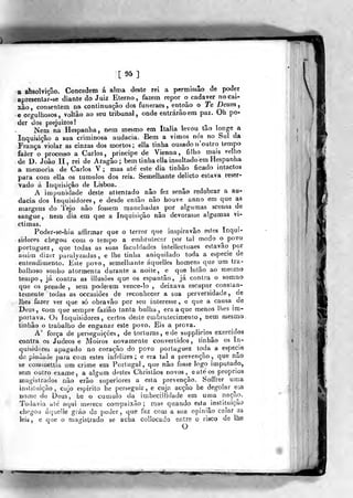 ^mÊÊÊÊ
[ 95 ]
a absolvição. Concedem á alma deste rei a permissão de poder
apresentar-se diante do Juiz Eterno, fazem repor o cadáver no cai-
xão, consentem na continuação dos funeraes, entoão o Te Deum,
e orgulhosos, voltão ao seu tribunal, onde entrarão em paz. Oh po-
der dos prejuizos!
Nem na Hespanha , nem mesmo em Itália levou tao longe a
Inquisição a sua criminosa audácia. Bem a vimos nós no Sul da
França violar as cinzas dos mortos ; ella tinha ousado n'oiitro tempo
fazer o processo a Carlos, príncipe de Vienna, filho mais velho
de D. João II, rei de Aragão; bem tinha ella insultado em Hespanha
a memoria de Carlos V ; mas até este dia tinhão ficado intactos
para com ella os túmulos dos reis. Semelhante delicto estava reser-
vado á Inquisição de Lisboa.
A impunidade deste at tentado não fez senão redobrar a au-
dácia dos inquisidores, e desde então não houve anno em que as
margens do Tejo não fossem manchadas por algnmas scenas de
«angue, nem dia em que a Inquisição não devorasse algumas vi-
ctimas.
Poder-se-hia affirmar que o terror que inspiravão estes Inqui-
sidores chegou com o tempo a embrutecer por tal modo o povo
portuguez, que todas as suas faculdades intellecUiaes estavão por
asiiai dizer paraly/adas, e lhe tinha aniquilado toda a espécie de
entendimento. Este povo, semelhante áqnelles homens que ura tra-
balhoso sonho atormenta durante a noite, e que luião ao mesmo
tempo, já contra as illusôes que os espantão, já contra o somno
que os prende , sem poderem vence-lo , deixava escapar consían-
temente todas as occasiôes de reconhecer a sua perversidade, de
lhes fazer ver que só obravâo por seu interesse, e que a causa de
Deus, com que sempre faziâo tanta bulha, era a que menos lhes im-
portava. Os inquisidores, certos deste embrutecimento , nem mesmo,
tinhão o trabalho de enganar este povo. Eis a prova.
A' força de perseguições, de torturas, ede supplicios exercidos
contra os Judeos e Moiros novamente convertidos, tinhão os In-
quisidores apagado no coração do povo portuguez toda a espécie
de piedade para com estes infelizes; e era tal a prevenção, que não
se coiiiinettia um crime em Portugal, que não fosse logo imputado,
sem outro exame, a algum destes Chrislãos novos, e até os próprios
magistrados não erão superiores a esta prevenção. Soffrer uma
instituição, cujo espirito he perseguir, e cuja acção he degolar eia
nome de Deus, he o cumulo da irabeciilidade em uma nação.
Todavia ale aqui merece compaixão ; mas quando esta instituição
chegou áqueiíe gráo de poder, que faz com a sua opinião calar as
leis , e que o magistrado se acha collocado entre o risco de lhe
O
 