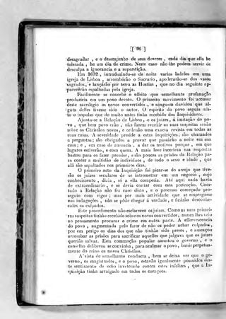 [[-96]
>deáàgra3ar , e o desempenho de seus deveres , cada dia que ella he
tolerada , he um dia de crime. Neste caso nâo lhe podem servir de
desculpa a ignorância e a superstição.
Em 167f , introduzindo-se de noite vários ladroes em uma
igreja de Lisboa , arrombarão o Sacrário, apoJerarào-se dos vasos
'sagrados, e lançarão por terra as Hóstias ,
que no dia seguinte ap-
fparecêrão espalhadas pela igreja,
Facilmente se concebe o effeito que semelhante profanação
^produziria em um povo devoto. O primeiro movimento foi accusar
deste sacrilégio os novos convertidos , e ninguém duvidou que al-
^gum delias tivesse sido o autor, O espirito do povo seguia nis-
•to o impulso que demuito antes tinha recebido dos Inquisidores.
Ajunta-se a Relação de Lisboa, e os juizes, á imitação do po-
'
vo ,
que bera povo erão , não fazem recahir as suas suspeitas senão
sobre os Cbrislãos novos, e ordenào uma exacta revista em todas as
suas casas, A severidade preside a estas inquirições; são chamados
a perguntas; são obrigados a provar que passarão a noite em sua
casa; e , em caso de ausência , a dar os motivos porque , em que
lagares estiverão, e com quem. A mais leve incerteza nas respostas
bastou para os fazer prender , e são poucas as priâòes da Kolaçào pa-
ra conter a multidão de indivíduos , de todo o sexo e idade ,
que
aili são sepultados nos primeiros dias.
O primeiro acto da Inquisição foi picar-se do arrojo que tive-
lão os juizes seculares de se intrometter em um negocio ,
cujo
conhecimento só a ella competia. Ale aqui nada havia
com esta pretençao. Com-
, e o processo começado pro-
actividade que se empregasse
cheo^ar á verdade, e ficarão desconbe-
tudo a Relação nâo fez caso^ disto
seguio com vigor ; mas por mais
nas indagações , não se pôde
eidos os culpados.
Esle procedimento não esclareceo osjuizes. Com.oas suas primei-
ras suspeitas tinhão recaliido sobre os novos convertidos , nunca lhes veio
•ao pensamento procurar o crime em outra parte. A eííervescencia
do povo , augmentada pelo furor de não os poder achar culpados,
poz em perigo os dias dos que não tinhão sido presos , e ameaçcKi
arrombar as prisões para sacrificar aquelles que julgava que os juizes
queriâo salvar. Esta comraoção popular assustou o governo ,
e o
conselho deliberou se convinha, para acalmar o povo, banir perpetua-
mente do reino os novos Christãos,
A' vista de semelhante conducta , bom se deixa ver que o go-
verno, os magistrados, e o povo, estavão igualmente possuidos des-
te sentimento de ódio inveterado contra estes infelizes ,
que a In-
quisição tinha arraigado em lodos os corações.
 