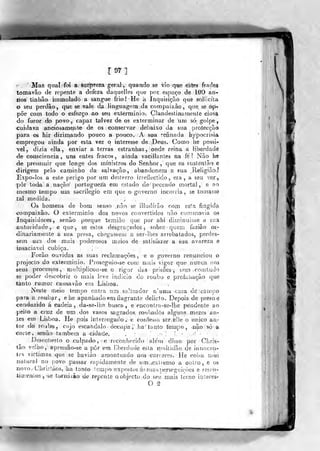 1^1
Mas q 11 ai foi a surpfeza geral:, quando se vio que estes frades
tomavâo de repente a defeza daquelles que por espaço de lOO an-
•lios tinhão iminolado a sangue fri©] He á Inquisição que soliicíla
o seu perdão, que se vale da linguagem da compaixão, qtie se op-r
põe coin todo o esforço ao seu extermínio. Clandestinamente ciosa
do furor do povo, capaz talvez de os exterminar de um só golpe,
cuidava anciosamenle de os conservar debaixo da sua protecção
para os hir dizimando pouco a pouco. A sua refinada hypocrisia
«mpregou ainda por esta vez o interesse de Deus. Como he possí-
vel, di^ia ella, enviar a terras estranhas , onde reina a liberdade
de consciência , uns entes fracos , ainda vacillantes na fe ? Não he
de presumir que longe dos ministros do Senhor, que os susienião e
dirigem pelo caminho da salvação, abandonem a sua Reiigião;?
Expo-los a este perigo por ura desterro irreflectido, era, a seu vm.,
pôr toda a nação' portugueza em estado de peccado mortal, e ao
mesmo tempo um sacrilégio em que o governo incorria, se tomasse
tal medida. ^
Os homens de bom senso .pão, se illudírão com esta fingida
oompaixão. O exterminio dos novos convertidos não cumfnovia os
Inquisidores, senão porque temião que por ahi dimirruisse a sua
autoridade, e que, se esíes desaraçados , sobro q-jern fazião or-
dinariamente a sua presa, chegassetn a ser-lhes arrebatados, perdes-
sem um' dos mais poderosos meios de satisfazer a sua avareza e
insaciav.el cubica.
Forão ouvidas as suas reclamações, e o gfoverno renunciou o
projecto áo extermínio. Píoseguio-se com mais vigor que nunca sios
•seus processos, multip!icou-se o rigor das prisões, tem oomiudo
se j)oder descobrir o mais leve indicio do roubo e profanação que
tanto rumor causa vão em Lisboa.
Neste mei« - tempo entra um saUeador n'uma casa de::ca!i)po
•para a roubar, e he apanhado em íiagrante delicfo. Depois de preso e
conduzido á cadeia , da-:se-]he busca, e encontra-se-lbe pendente ao
•peito a cruz de um dos vasos sagrados, roubados alguns mezesan-
Xes em Lisboa. He pois inierrogado .' e co;íi'íesj.;,i ser elle o único au-
tor do roubo, cujo escândalo óectipa,; ha' ta qto tempo, não só
corte, senão também a cidade. . -
:
Descoberto o culpado ,: e reconliecido além disso por Chris-
4ão vellio', apressão-se a pôr em liberdade esla rí.usltidão de innocen-
tes victimag. que se havjão amontuado nos carreies. He coi?a riiui
aiatural no povo passar rapidamente de lim.iexíremo a oiitro , e os
novoj Chri.slãos, 'isa tanto tempo expostos ás siias perseguições e rescn-
lÍQ}enLos,Ãe tornarão de reponte o, objecto do seu mais terno interes'
O ^
 