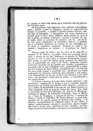 lE
[98]
se, quando se soube com certeza que o criminoso não era nenhum
dos Christãos novos.
Os Inquisidores, cuja bypocrisia tinha affeclado tanta piedade
delles ,
quando o povo os perseguia, quando os magistrados da
Relação os prendiâo , e quando o governo pensava bani-los, mu-
dâo logo de linguagem , e desesperados por verem declarar-se a
opinião geral a favor destes infelizes, fazem prender de novo os
que a justiça reconheceo innocentes , renovão' o pretexto de que
se tinhâo valido no principio do jKocesso , isto he ,
que só el-
les erâo juizes competentes em semelhante matéria , e publicão
que a pretendida descoberta do culpado he ura subterfúgio pa-
ra salvar os verdadeiros criminosos. Ninguém se oppôe á sua
audácia ; dupiicào-se as torturas , e jDreparâo-se as foguei-
ras.
Reinava então D. Pedro, um dos filhos de D. João I V , e
successor de D. Affonso , seu irmão. Estes dois principes não ti-
verâo a firmeza de seu pai. Felizmente os grandes de Portugal,
abrindo em fim os olbos sobre as funestas consequências que po-
dião resultar ao reino da infame e atroz conducta dos Inquisido-
res , se apresentarão em corpo a D. Pedro, fizerâo-lhe o^ quadro
da horrivel oppressão em que gemiâo seus vassallos,^ piotarão-lbe a
Inquisição com as suas verdadeiras cores ,
patentearão-lhe a ambi-
ção dos ministros do Santo Officio, provarâo-lhe que o seu fim não
era outro senão usurpar a autoridade real, apoderar-se por tantas
confiscações dos thc-souros necessários para chegarem a este ponto ,
e lhe demonstrarão em fim que se elle se não apressava a pôr cobro
nisto , era inevitável a ruina total do estado, e comprometlido o
seu próprio throno.
A historia conservou os nomes destes homens generosos, cujo
patriotismo , desprezando os perigos a que se expunhão alacanda
abertamente um inimigo tão poderoso como vingativo, ousarão to-
mar a defeza da humanidade n'um paiz em que frades fanáticos ti-
nhâo conseguido pô-la na primeira ordem dos crimes. Estes forâo
os marquezes de Gouvêa- e Marialva; D. António de Mendonça,
arcebispo de Lisboa; D. Christovão d' Almeida, bispo de Marty-
ria ; o bispo de Portalegre; o marquez de Távora; o marquez de
Fontes ; o conde de Villa-Flor ; I>. Sancho Manoel ; os quaes forão
ajudados por um grande numero de doutores então celebres, e de
religiosos recommendaveis de differentes ordens. E com effeito, o
homem verdadeiramente compassivo experimenta alguma consola-
ção vendo a porção mais respeitável do clero catholico , em Por-
tugal, levantar-se contra homens, cuja impostura «e escudava com o nc-
 