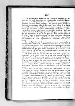 'li
u
Em quanto assim zotnbavâo da autoridacíe dãquelíe que ti*
nhâo por seu chefe immediato , o caliimniavâo perante D. Pedro,
em Lisboa, fazendo persuadir a este timido monarca ,
que se o pa-
pa pedia a reaiessa destes processos , era porque queria arrogar-se
ò conhecimento dos negócios de Portugal ; que depois de o haver
conseguido ,
procuraria apoderar-se dos oulros negócios ecciesiasti-
cos ; e que ânalnionte ,
quando o satisfizessem neste ponto ,
quere-
ria também tomar conhecimento dos negócios seculares. Que por
tanto a soberania de Portugal passaria toda para as suas mãos , e
que por conseguinte exigia a boa politica, que por uma primeira
e formal recusa se desconcertassem os seus projectos , e por este
modo se lhe tirasse todo o pretexto de se intrometter para o futuro
nos direitos do rei ,
que , segundo dizião , só tinha a Deus por su-
perior.
Se a indignação não fosse o único sentimento que inspira o
embuste destes miseráveis , seriamos tentados a rir da sua absurda
estupidez, attevendo-se a dizer a um rei, que não tinha por superior
senão a Deus, quando este rei podia responder-lhes : Desenlerrando
o cadáver de meu pai para o excommungardes e absolverdes ,
que
direito tinheis vós pois de vos colloeardes entre o superior e o seu
primeiro servo entre os homens?
D. Pedro não teve animo para lhes fazer esta objecção. A-
bandonado a si mesmo , sem ter a seu lado homens generosos,
cujos conselhos o illustrassem , assustado com as mentiras dos In-
quisidores , mandiHi recolher o embaixador que tinha em Roma,
cujo zelo para a causa dos opprimidos impe<iia os progressos da
Inquisição ,
que de balde procurou corrompo-lo , e foi substituído
por D. Luiz de Souza , depois arcebispo de Braga ,
quando D.
Verissimo d'Alencastre deixou este arcebispado para ser Inquisidoí
ire r ai.
"com todo o seu poder. Supprimio todos os requerimentos que os
novos Christàos enviavão ao papa ; evitou ou frustrou por suas occuUas
manobras todas as boas intenções qiie elle podia ter em seu favor;
fjnnlmenle conformando-se com o exemplo dos Inquisidores , calu-
mniou ', jjeraale o soberano pontífice , el-rei seu amo , do mesmo
modo qno elles calumniavão o papa perante o rei. Fez-ihe entender
-que D. Pedro não era tão contrai^io á Inquisição , senão por(]ue
linha desejo deseparar-se da coíte de Koma , e nomear uu) patriarca ;
que destruída a liKjuisição , ou cobibida em suasattribuiçoes, não teria
o santo padre defensores em i-'orlugal ; e que o rei , descontente
ha muito tempo pelas difficuldade» que se lhe punlião em IIoiíí»
^ '
V
 