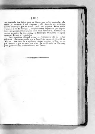 [ 101 ]
na concessão das bulias para os bispos que tinha nomeado, não
tendo já obstáculo á sua vingança , não deixaria de trabalhar
n'uma separação que só estava ainda em projecto. Deste modo
o papa e o rei de Portugal , reciprocamente enganados por impos-
tores, reciprocamente assustados sobre a sua autoridade, mostrarão-se
surdos aos gritos da innocencia, e a Inquisição triunfante prosegvuo
no curso de suas perversidades.
Este espantoso tribunal seguio os Portuguezes ate' ás índias
orientaes , do mesmo modo q>ie a Inquisição passou de Madrid ao
México ; mas antes de a seguirmos nestas remotas regiões , cum-
pre terminar o que nos resta que dizer da sua historia na Europa,
pelo quadro do seu estabelecimento em Veneza,
 