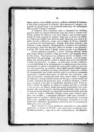 ií
daqui resultou uma coMisão contínua, infinitas sementes de heresias^.
e uma fonte inexgotavel de divisões; digo inexgotavel, porque a se-
paiação da Igreja Grega e da Latina he amda boje um monumento
desta grande e antiga rivalidade.
A influencia dcíta rivalidade sobre a frequência das heresias,
prova-se pela sua notável diminuição logo que cessou a n)esma riva-
lidade ,
porque lhe falleceo o seu imico objecto, que era obter a pre-
lecção do chefe supremo do império. Logo que os thronos do Orien-
te e Occidsate ficámo bem distinctos pela repartição que entre si fi-
zerão Arcádio e Honório, e logo que os bispos de Roma, imitando
os patriarcas de Constantinopla ,
puderão fazer obrar segundo o seu
interesse o poder imperial, desapparecêrâo os motivos da rivalidade,
extinguio-se o^ furor das disputas, faltou ás heresias o seu alimento,
e ate' ao XL século esteve a Igreja menos exposta a ser dilacerada.
Novas pretençôes comtudo , e novos interesses politicos vierão
pelo tempo adiante accender o fogo que existia mal apagado debai-
xo das cinzas. Vimos já que nos primeiros séculos da Igreja o co-
nhecimento das accusaçc*s , em matéria de heresia , era da compe-
tência dos concilios geraes ;
porem á medida que se foi consolidando
o poder da Sanla Se , os papas, ou pelas suas virtudes e talentos,
ou pela habilidade de se intrometterem na administração dos reinos,
acostumarão os povos a considera-los como juizes soberanos dos reis,
e a não respeitarem as vontades destes senão quando linhào asanc-
ção pontifícia; estenderão ás coisas inteiramente temporaes o direito
de excommunhão que tinhão recebido ])ara as que fossem puramentcr
espirituaes; e- usando desta arma ao sabor dos seus interesses ,
pai-
xj5es ou caprichos , conseguirão fazer voar o terror desde as margens
do Tibreate aos mais remotos limites da Europa, e ainda mesmo do
Tuundo : abusando da ignorância para se fazerem obedecer, e indu-
zirciíi os povos a crer que os depositários das chaves doS. Pedro ti-
nbão o direito de applicar ás nações os castigos que elles se atreviâo
a dar aos reis, ao mesmo tempo que as suas contestações com os so-
beranos erão o único motivo dos raios que fulminavão sobre os povos.
.E quando em fim julgarão ter adquirido bastante autoridade para dar
ou tirar as coroas , infundido bastante temor para ordenar o per-
júrio aos vassallos , e grangeado sufficienle poder para accender a
guerra entre os estados, tralárão logo de se annunciarem aos povos
como juizes supremos em maleria de ileligião, arrogando a si o co-
nhecimento immediato das.ppiniões erróneas de que sóos concilios ti-
nhão sido juizes ate enlâo.
Esta comtudo foi amais geralmente contestada de todas as suas
pretcnrõo?. y Igreja do Oriente ,
que nunca qniz reconhecer a au-
toridade pontifícia , uppoz-se.a isso constantemente. No Occiden-
 
