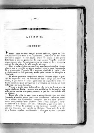 [ 103 ]
>»^^l^®?f^d^<
LIVRO IIL
V.ENEZA , uma das mais antigas cidades de Itália, sujeita ao Coi-
to Catholico quasi desde o seu na^scimento ,
jactava-se de ter visto
por muitos séculos os seus muros isentos de heresia; e em prova
disto trazia o acto da promoção do Doge Jaques Tiepolo , onde se
acha a enumeração dos crimes, contra os quaes se deve proceder,
e do de heresia não se faz aili menção alguma.
Com o andar do tempo romperão aquellas contestações tão ce-
lebres ,
que o orgulho do poder suscitou entre o papa Innocencio
IV e o imperador Frederico II , as quaes dividirão a Itália , não
«e distinguindo os dois partidos, senão pelos nomes de Guelphos e
Gibelinos.
Já vimos que nestes desgraçados tempos bastava seguir o par*
tido do imperador para ser considerado como herege aos oiiios dos
papas , e igualmente o abuso que fizerâo os Inquisidores desta ri-
dícula imputação para perseguirem e arruinarem as famílias as mais
poderosas e as mais distinctas.
Veneza , muito mais independente da corte de Roma que os
outros estados d« Itália ,
pareceo aos partidários do imperador uoíi
asilo seguro contra seus perseguidores , e por isso concorrerão alli
em chusma.
Roma não pôde ver sem susto a tranquillidade que elles des-
fructavâo. Comtudo evitou queixar-se abertamente, temendo offen-
der a altivez dos Venezianos , assegurar por este falso procedi-
mento uma protecção' mais poderosa ainda a seus inimigos , e des-
niascarar-se a si mesma por uma reclamação , que- mais daria a
conhecer o desejo de satisfazer a sua inimizade pessoal , do que
iam zelo inspirado por espirito <3e lieligiâo. Usou pois de artifi-
cio , fazendo espalhar occultamente ,
pelos seus agentes ,
que esta
P
wi
 