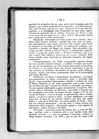 multidão de refugiados não era pela maior parte composta senão de
hereges; que o titulo de partidários do imperador . que ellessearroga-
vâo , não era mais qtie um veo para escajjaiem ao exame das sias
opiniões, e se entregarem mais livremente aos seus erros; qu« o
interesse do imperador não os abalava mais que o de Roma ; e que
o seu único fim era gozar de um asilo, onde os não podesse alcan-
çar a vigilância do poder ecclesiastico.
Espalhados destramente por entre o povo estes rumores, acco-
Ihidos pelos homens crédulos, repetidos por esta casta de gente,
•que anciosamente e sem exame aproveita tudo quanto pôde servir
de alimento ao seu desejo de faliar, tornarão-se tào públicos, que
chamarão a altenção do Doge e do Senado. Não perceberão logo
o laço que lhes armava a corte de Roma, e considerando politica-
mente o perigo que podia correr a Religião Catholica ,
que a ra-
zão d'cstado lhes ordenava manter em sua pureza ,
julgarão devfer
tomar medidas para evitar que os refugiados tentassem alli algiim
rompimento.
Conseguintemente, em 1340, encarregarão algumas pessoas
de ver se podiâo descobrir hereges , e ordenou o Senado que aquel-
Jes que se reconhecessem por taes , fossem denunciados ao patriarca
de Grado, e aos outros bispos dos estados venezianos; e que se
este tribunal os declarasse convencidos de heresia, seriào entregues
á justiça secular para serem condemnados. Esta lei foi promulgada
pelo Doge Morosini.
Conferindo aos bispos o conhecimento das heresias , era seguir
escrupulosamente as regras estabelecidas desde o principio pela
Igreja , mas contradizer abertamente a opinião e vontade da corte
de Roma. Comtudo já elia tinha conseguido uma grande victoria
em ter feito com que o Senado de Veneza se occupasse dos hereges.
Os seus agentes continuarão a agitar occultamente os espiritos. Elo-
giarão muito a ordenação de Morosini , mas derão a entender que
era incompleta ; que podia vir tempo em que vagasse a Sé do pa-
triarca de Grado , e que os hereges se aproveitaria© desta circuns-
tancia , ou para se porem a salvo , ou para espalharem cora mais
segurança os erros de que estavão infectos; que teria sido muito
melhor , como já se havia feito em outros estados de Itália ,
insti-
tuir um tribunal permanente ,
que em todo o tempo tomasse co-
nhecimento destes negócios , sem estarem sujeitos a estas espécies de
interregnos, sempre funestos á Religião.
O Senado , mais hábil ainda em politica que a corte de Ro-
ma ,
percebeo então o verdadeiro alvo a que tendiâo lodos estes
discursos tortuosos; e, para os estancar á nascença, ordenou o
Doge Jacques Contarini , em 1^75 ,
que no caso de vagar a Sé
w-^>
 