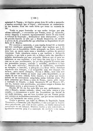 [105]
episcopal de Veneza ^ os vigários geraèâ desta Se tèriâò 6 ekerceriâo
a mesma autoridade que os bispos , relativamente ao conhecimen-
to das heresias. Com isto nada havia que temer na vacância da
Sé.
Vendo os papas frustradas as suas surdas intrigas por esta
ultima ordenação , e convencidos que Veneza ^ como já espera vâo,
nunca chegaria a consentir espontaneamente dentro de seus rouróS
o tribunal da Inquisição , declararão-se mais abertamente , e dari"
do grandes louvores ao zelo que o Senado desenvolvia em mantèt
a pureza da fe, propuzerâo-lhe que admittisse os Inquisidores no pa-
lácio de S. Marcos.
Foi unanime a resistência, e uma repulsa formal foi a resposta
que teve semelhante proposição. Cumpre dizer também que a re-
putação que os Inquisidores tinhâo grangeado em Itália contribuio
para isso, ao menos tanto como a sabedoria e politica do, governo
veneziano. Tudo retumbava contra a sua insolente e desregrada
conducta, e por toda a parte não se fallava senão das desordens e
sedições occasionadas por suas pre'gações. Sabia-se que só para' sa-
tisfazerem os seus caprichos, e sem outro fim mais que a sua ava-
reza ou os seus re&entimentos , lie qae elles pregavâo Cruzadas con-
tra pretendidos hereges, armavâo a multidão, punhão-se á fren-
te dos mais sediciosos, desenfreavão os malfeitores, sutorizavão
as violações, o incêndio, a pilhagem; e a favor destas desordens
degolavão seus inimigos, e se enriquecião com seus despojos. Ci-
ta va-se, entre outros exemplos, Parma e Milão, onde estes hor-
rores tinhão sido levados ao maior auge pelos Inquisidores; as se-
dições de que estas cidades forão theatro , e o perigo que tinhão
corrido de ser inteiramente aniquiladas nestas violentas crises. Por
-mais instancias que fizesse a corte de Roma , nunca pôde vencer
a resolução do Senado; e desde Innocencio IV ate Honório IV,
isto he, durante onze pontificados, prevaleceo sempre a firmeza dos
Venezianos contra a perseverança de Roma.
Nicoláo IV foi em fim mais feliz que seus predecessores; po-
rem o Senado, mesmo cedendo, obrou com tanta reserva e pre-
caução, e circunscreveo o poder dos Inquisidores em limites de
tal modo reslrictos, que era bem duvidoso que em Veneza podes'-
sem entregar-se ás desordens e escândalos ,
que por tantas vezes haviãò
-dado em espectáculo nas outras parles.
Exigio o governo que todos os officiaes da Inquisição fossem
Venezianos, e nomeados pela Republica; e não qúiz que os Inquisi-
dores percebessem, por raeio de seus agentes, as rendas necessárias á
suslentnção do seu tribunal. Destiuoo fundos a esta sustentação, e
igualmente reservou para si a nomeação do recebe<ior e do caixa.
P S
 
