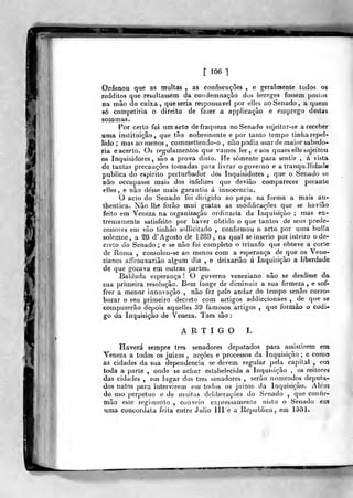 [ 106 ]
Ordenou que as multas , as confiscações , e geralmente todos os
redditos que resultassem da condemnaçâo dos Iiereges fossem postos
na mão do caixa, que seria responsável por elles ao Senado, a quem
só competiria o direito de fazer a applicaçâo e emprego destas
som mas.
Por certo foi um acto de fraqueza no Serrado sujeitar-se a receber
«ma instituição, que tão nobrecnente e por tanto tempo tinha repel-
lido ; mas ao menos , commettendo-o , não podia usar de maior sabedo-
ria e acerto. Os regulamentos que vamos lei-, eaos quaes elle sujeitou
os Inquisidores, são a prova dislo. He somente para sentir , á vista
de tantas precauções tomadas para livrar o governo e a tranquilidade
publica do espirito perturbador dos Inquisidores ,
que o Senado se
não occiipasse mais dos infelizes que deviâo comparecer perante
elles, e não de'sse mais garantia á innocencia.
O acto do Senado foi dirigido ao papa na forma a mais au-
tbentica. Não lhe forão mui gratas as modificações que se liaviâo
feito em Veneza na organização ordinária da Inquisição ; mas ex-
tremamente satisfeito por haver obtido o que tantos de seus prede-
cessores em vão tiahâo solliciiado , confirmou o acto por uma bulia
solemne, a S8 d' Agosto de 1-^89,, na qual seinserio por inteiro o de-
creto do Senado; e se não foi completo o triunfo que obteve a corte
de Roma , consolou-se ao menos com a esperança de que os Vene-
zianos alTrouxariâo algum dia , e deixariâo á Inquisição a liberdade
de que gozava em outras partes.
Baldada esperança !. O governo veneziano não se desdisse da
sua primeira resolução. Bem longe de diminuir a sua firmeza, e sof-
frer a menor innovaçâo , não fez pelo andar do tempo senão corro-
borar o seu primeiro decreto com artigos addiccionaes , de que se
compuzerão depois aquelies 39 famosos artigos ,
q^ue formào o codi*
go da Inquisiçào de Veneza. Taes são
ARTIGO I.
Haverá sempre três senadores deputados para assistirem em
Veneza a todos os juizos , acções e processos da Inquisição ; e como
as cidades da sua dependência se devem regular pela capital, em
toda a parte , onde se achar estabelecida a Inquisição , os reitores
das cidades , em lugar dos três senadores , serão nomeados deputa-
dos natos para intervirem em todos os juizos. da Inquisição. Alem
do uso perpetuo o de muitas deliberações do Senado ,
que confir-
mão este regimento , couveio expressamente nisto o Senado evn
uma concordata feita entre Júlio 111 e a Republica, em 1551.
 